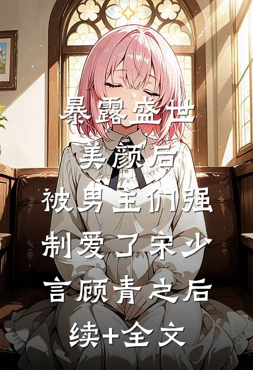 暴露盛世美颜后，被男主们强制爱了宋少言顾青之后续+全文