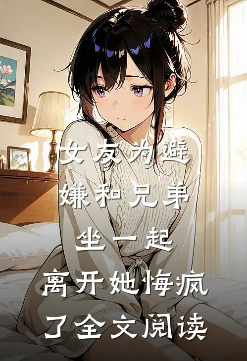 女友为避嫌和兄弟坐一起，离开她悔疯了全文阅读