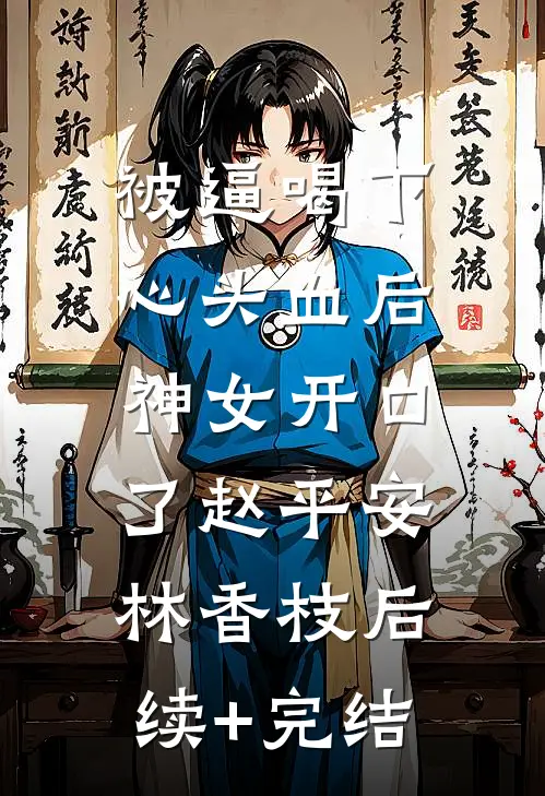 被逼喝下心头血后，神女开口了赵平安林香枝后续+完结