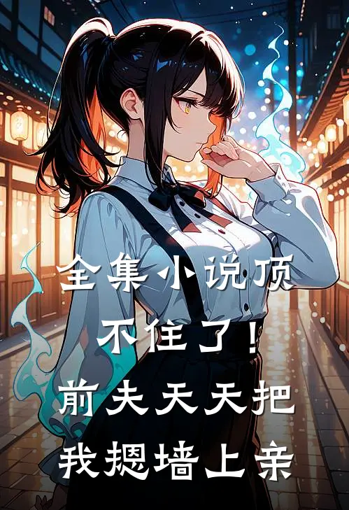 全集小说顶不住了！前夫天天把我摁墙上亲
