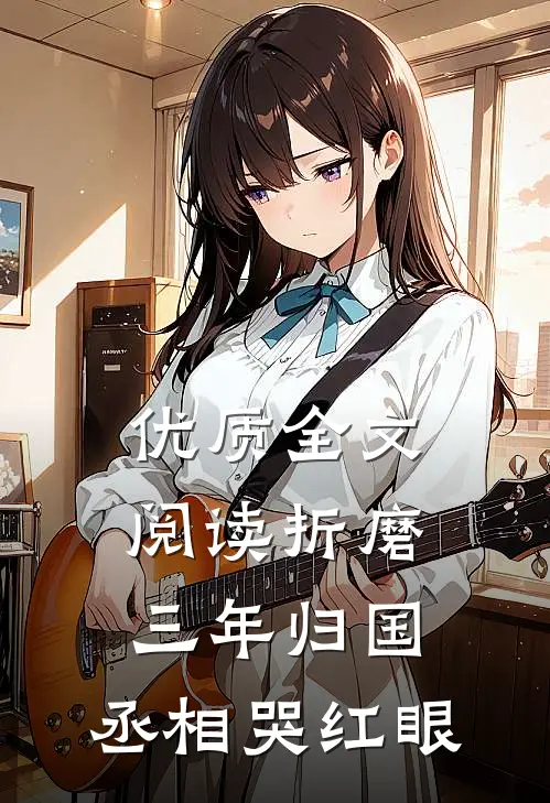 优质全文阅读折磨三年归国，丞相哭红眼